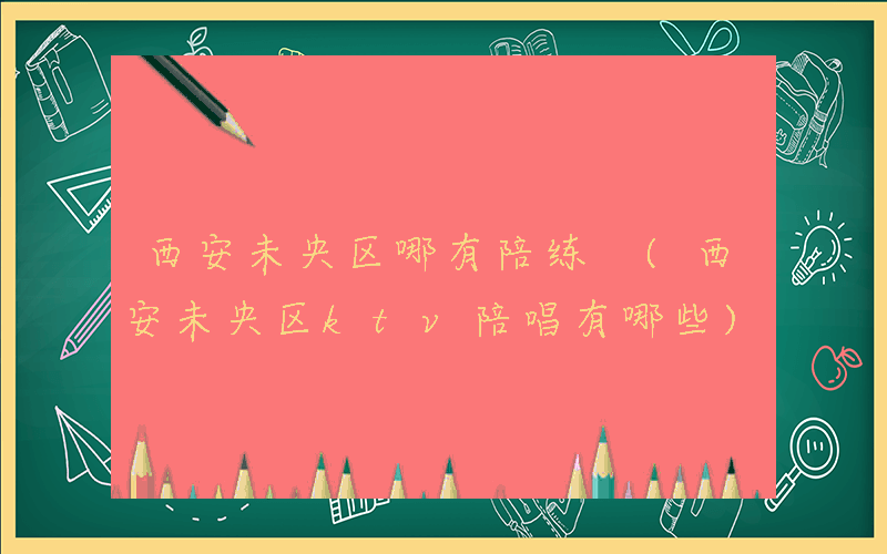 西安未央区哪有陪练 (西安未央区ktv陪唱有哪些)